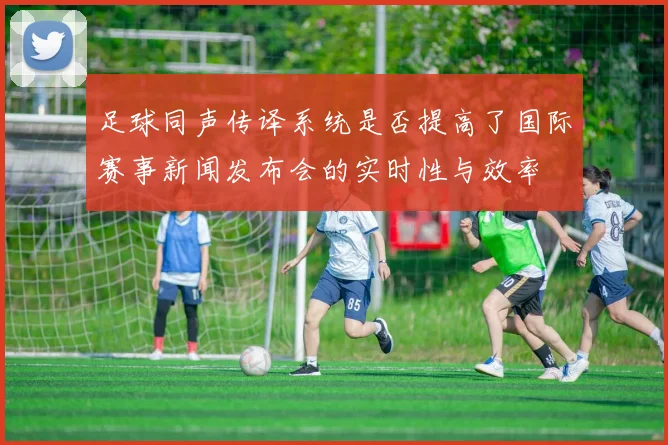 足球同声传译系统是否提高了国际赛事新闻发布会的实时性与效率