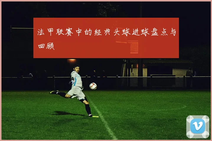 法甲联赛中的经典头球进球盘点与回顾