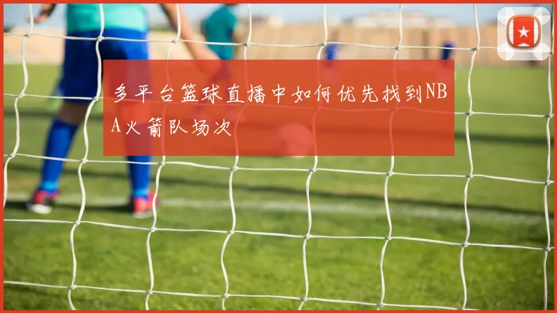 多平台篮球直播中如何优先找到NBA火箭队场次