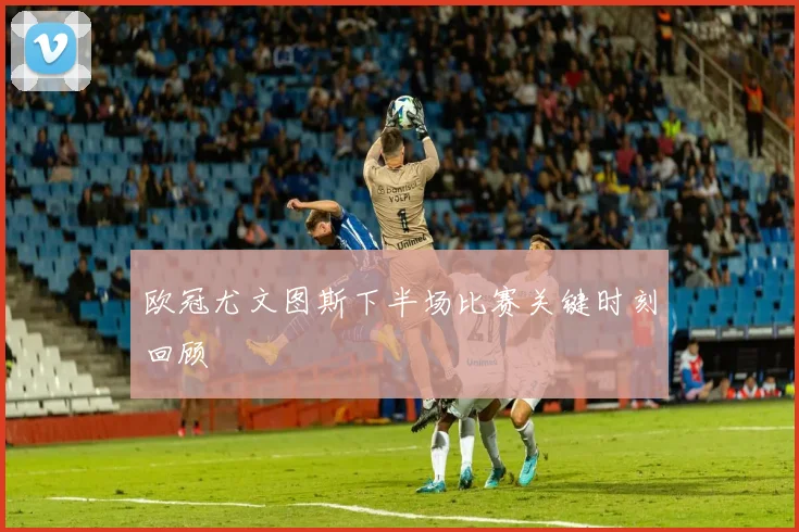 欧冠尤文图斯下半场比赛关键时刻回顾