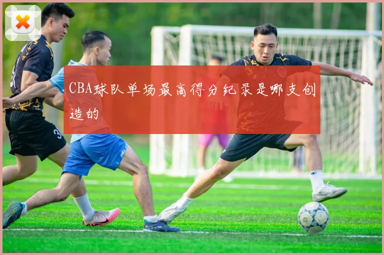 CBA球队单场最高得分纪录是哪支创造的