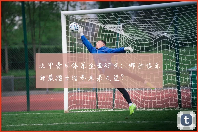 法甲青训体系全面研究：哪些俱乐部最擅长培养未来之星？