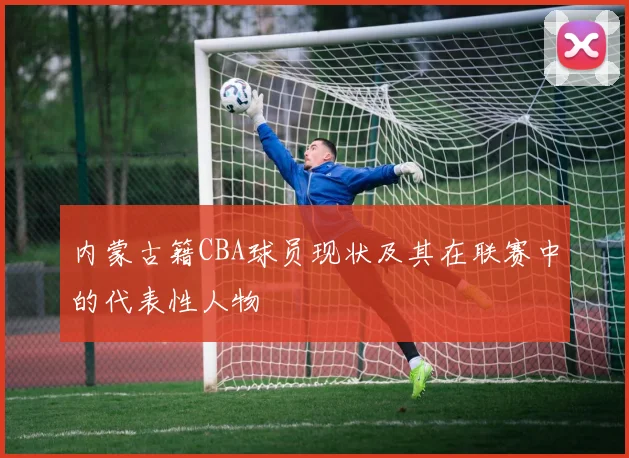 内蒙古籍CBA球员现状及其在联赛中的代表性人物
